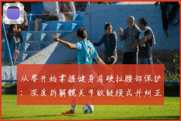 从零开始掌握健身房硬拉腰部保护:深度拆解髋关节铰链模式并纠正典型错误动作教学