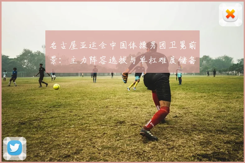 名古屋亚运会中国体操男团卫冕前景:主力阵容选拔与单杠难度储备分析