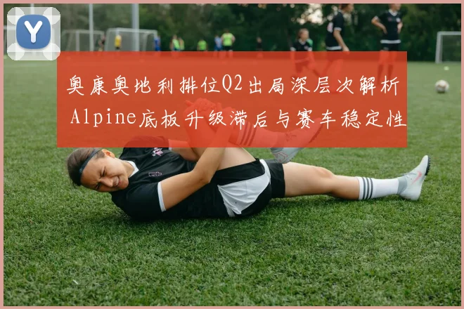 奥康奥地利排位Q2出局深层次解析 Alpine底板升级滞后与赛车稳定性拷问