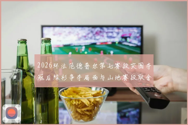 2026环法范德普尔第七赛段突围夺冠后绿衫争夺局面与山地赛段取舍深度解析