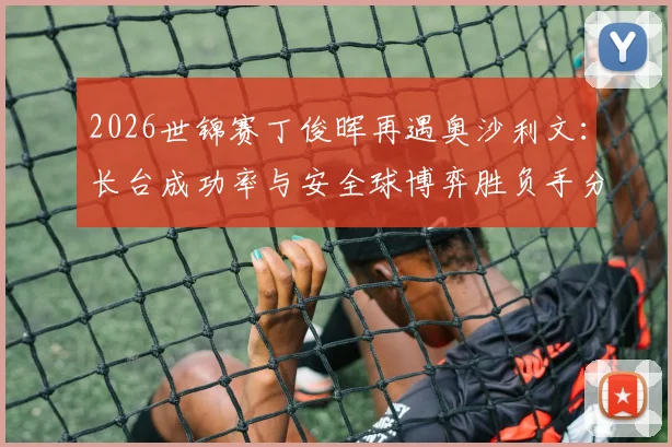 2026世锦赛丁俊晖再遇奥沙利文:长台成功率与安全球博弈胜负手分析
