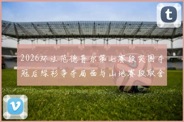 2026环法范德普尔第七赛段突围夺冠后绿衫争夺局面与山地赛段取舍深度解析