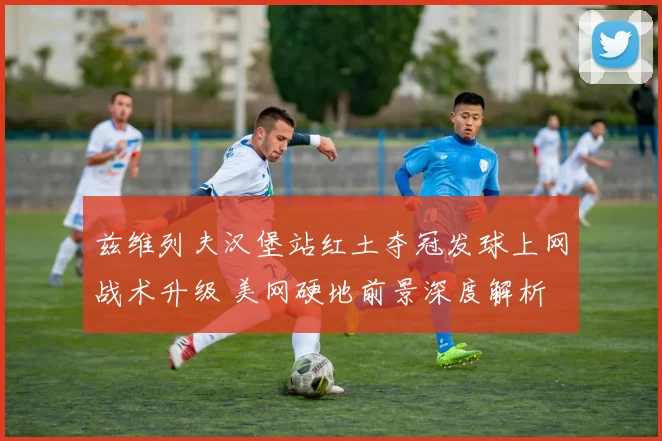 兹维列夫汉堡站红土夺冠发球上网战术升级 美网硬地前景深度解析