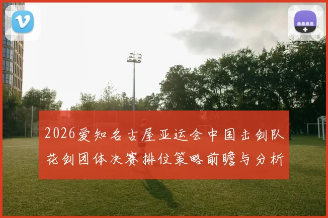 2026爱知名古屋亚运会中国击剑队花剑团体决赛排位策略前瞻与分析