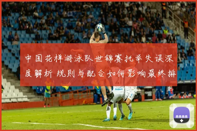 中国花样游泳队世锦赛托举失误深度解析 规则与配合如何影响最终排名