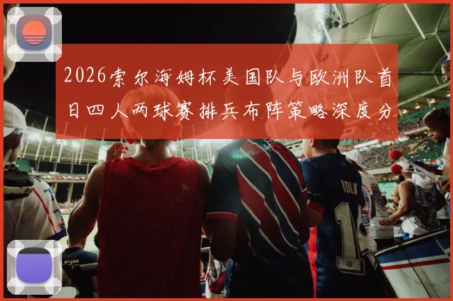 2026索尔海姆杯美国队与欧洲队首日四人两球赛排兵布阵策略深度分析