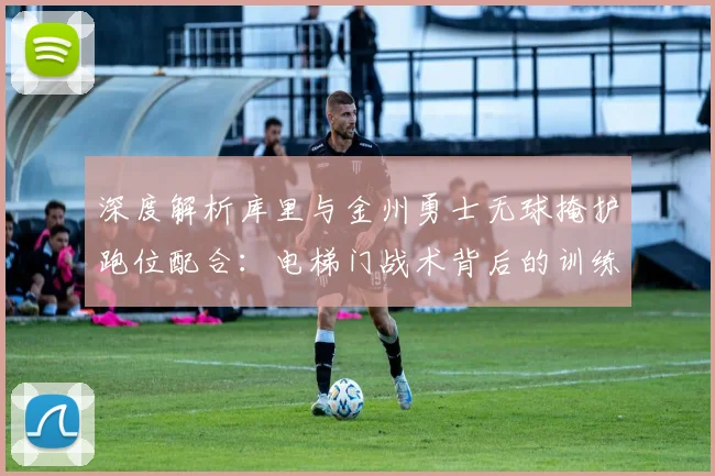 深度解析库里与金州勇士无球掩护跑位配合:电梯门战术背后的训练方法与实战价值