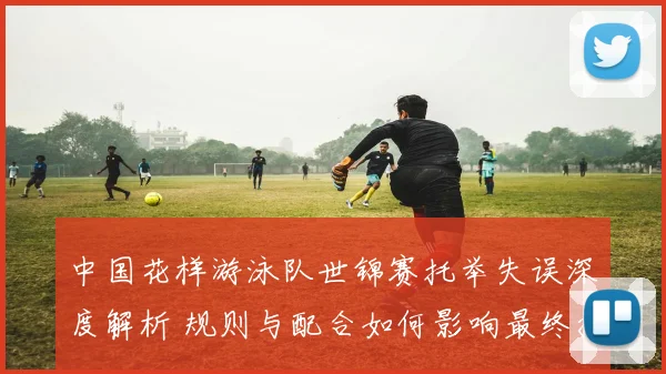 中国花样游泳队世锦赛托举失误深度解析 规则与配合如何影响最终排名