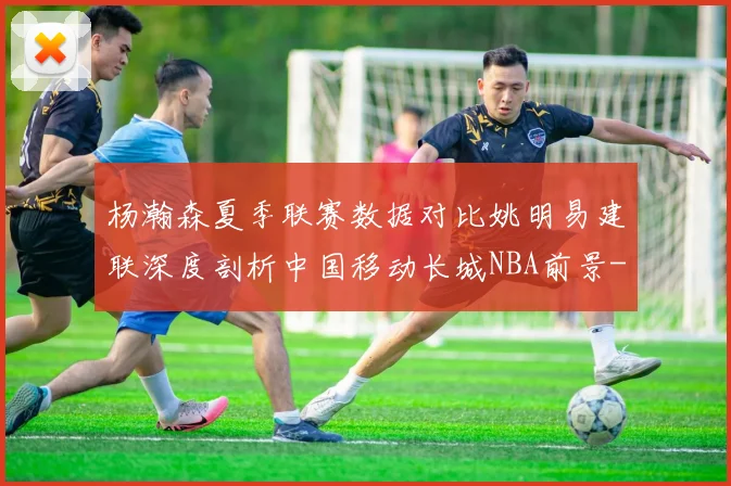 杨瀚森夏季联赛数据对比姚明易建联深度剖析中国移动长城NBA前景