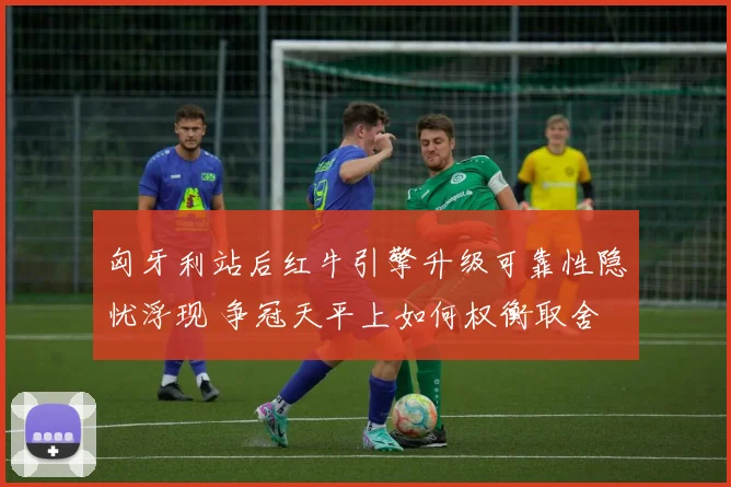 匈牙利站后红牛引擎升级可靠性隐忧浮现 争冠天平上如何权衡取舍