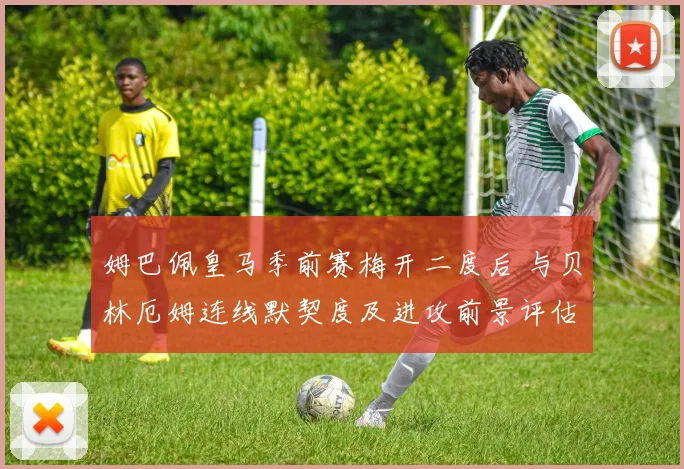姆巴佩皇马季前赛梅开二度后 与贝林厄姆连线默契度及进攻前景评估