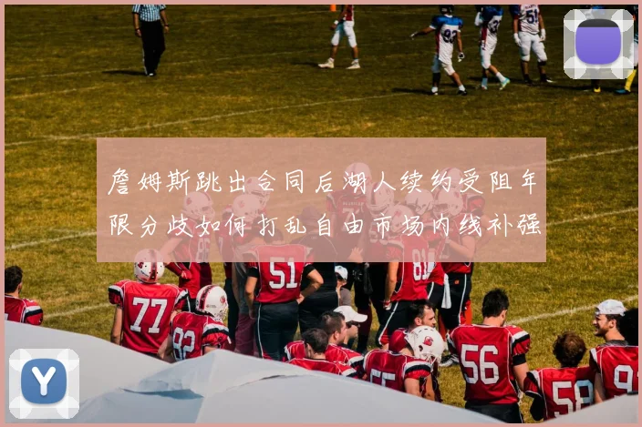 詹姆斯跳出合同后湖人续约受阻年限分歧如何打乱自由市场内线补强计划