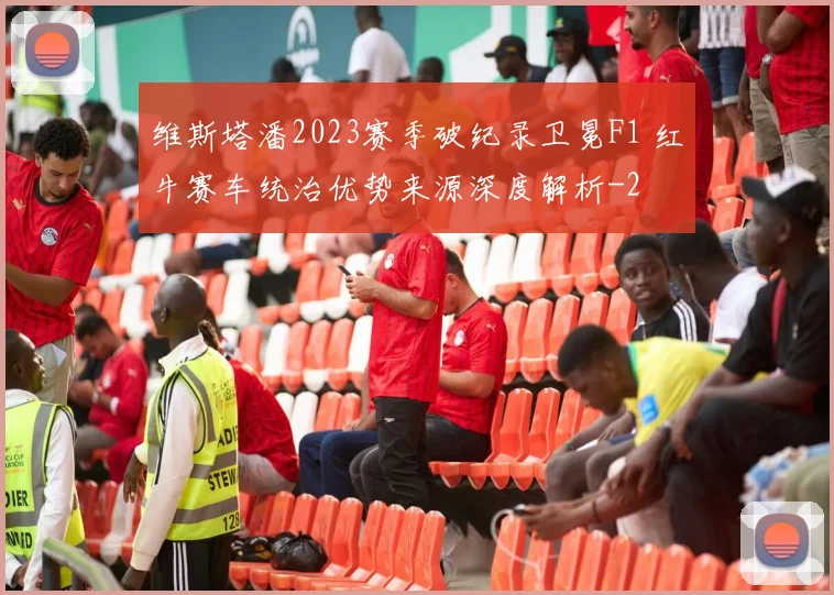 维斯塔潘2023赛季破纪录卫冕F1 红牛赛车统治优势来源深度解析