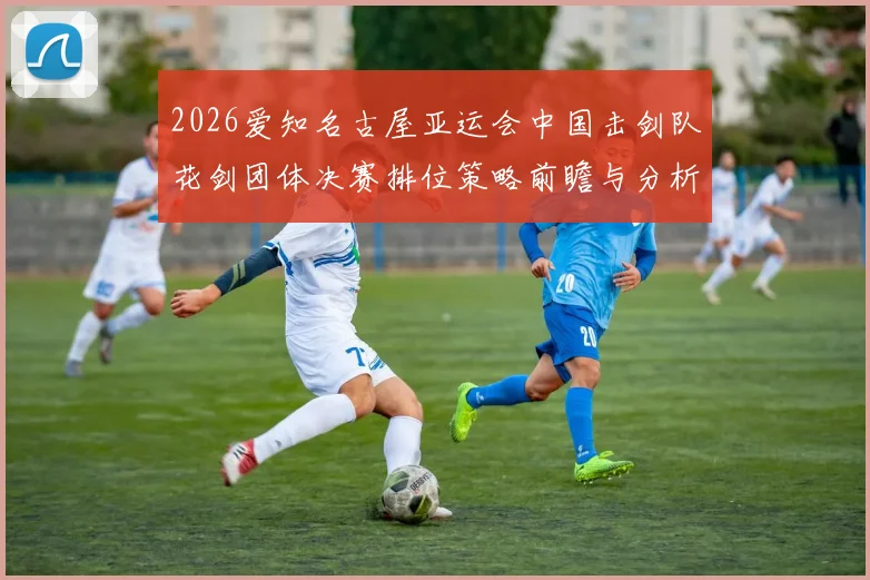 2026爱知名古屋亚运会中国击剑队花剑团体决赛排位策略前瞻与分析
