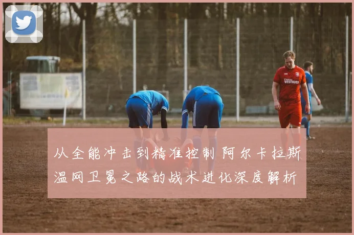 从全能冲击到精准控制 阿尔卡拉斯温网卫冕之路的战术进化深度解析