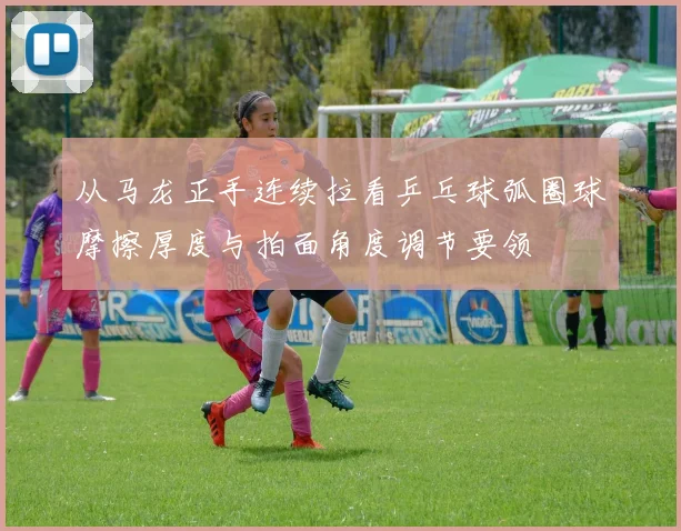 从马龙正手连续拉看乒乓球弧圈球摩擦厚度与拍面角度调节要领