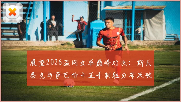 展望2026温网女单巅峰对决:斯瓦泰克与萨巴伦卡正手制胜分布及破发点掌控力前瞻分析