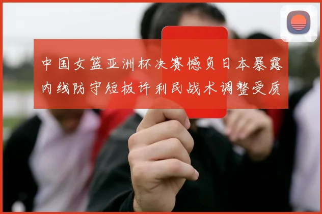 中国女篮亚洲杯决赛憾负日本暴露内线防守短板许利民战术调整受质疑