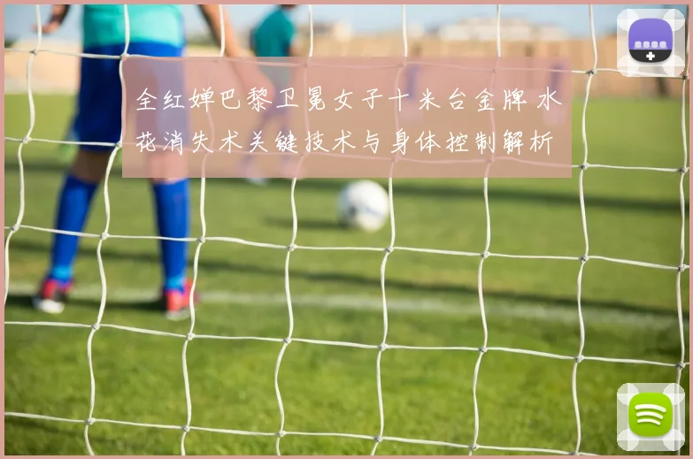 全红婵巴黎卫冕女子十米台金牌 水花消失术关键技术与身体控制解析