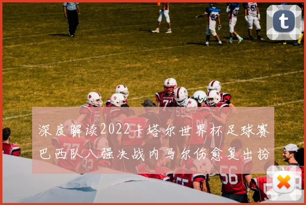 深度解读2022卡塔尔世界杯足球赛巴西队八强决战内马尔伤愈复出扮演锋线核心奇兵与理查利森首发双前锋化学反应及对阵克罗地亚实战效果深度评估