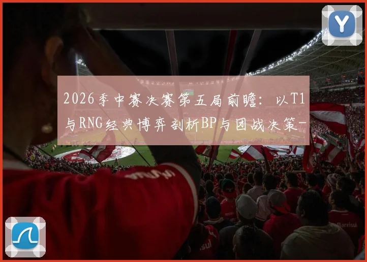2026季中赛决赛第五局前瞻：以T1与RNG经典博弈剖析BP与团战决策