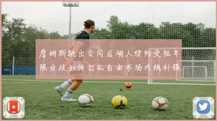 詹姆斯跳出合同后湖人续约受阻年限分歧如何打乱自由市场内线补强计划