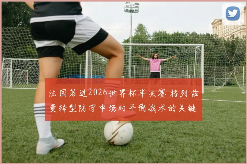 法国若进2026世界杯半决赛 格列兹曼转型防守中场对平衡战术的关键作用