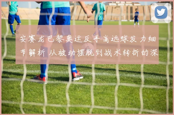 安赛龙巴黎奥运反手高远球发力细节解析 从被动摆脱到战术转折的深度复盘