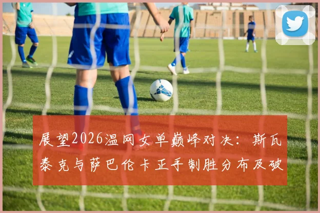 展望2026温网女单巅峰对决：斯瓦泰克与萨巴伦卡正手制胜分布及破发点掌控力前瞻分析