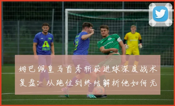 姆巴佩皇马首秀斩获进球深度战术复盘:从跑位到终结解析他如何无缝衔接安帅体系