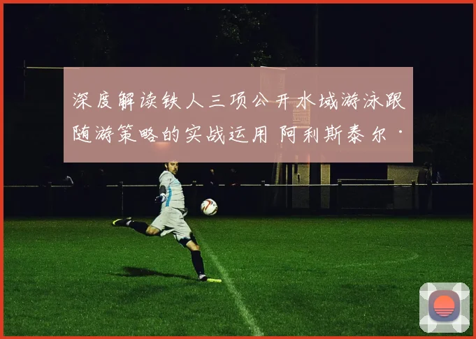 深度解读铁人三项公开水域游泳跟随游策略的实战运用 阿利斯泰尔·布朗利兄弟与苗浩如何在高强度水域对抗中节省体力