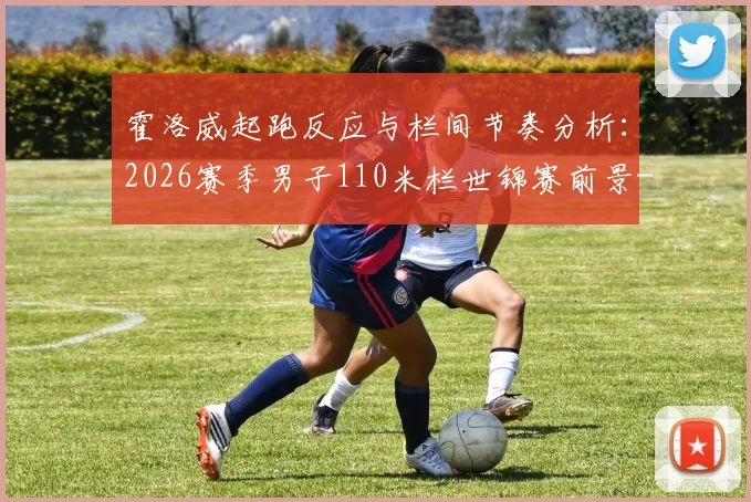 霍洛威起跑反应与栏间节奏分析:2026赛季男子110米栏世锦赛前景