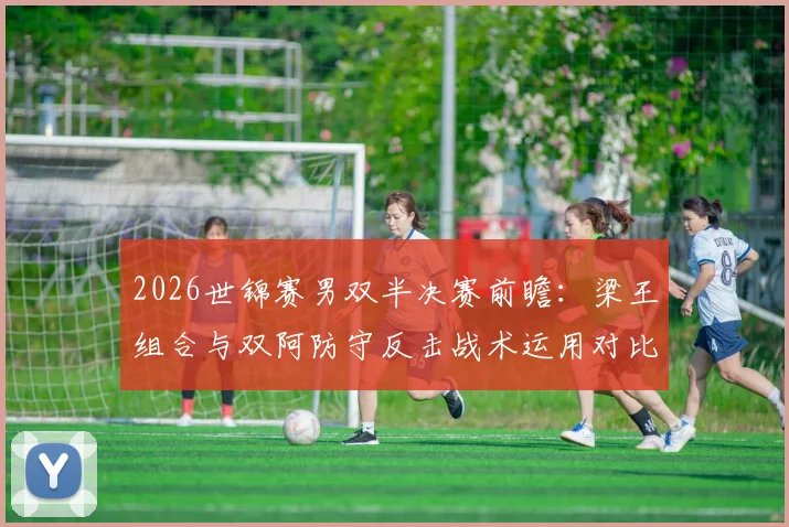 2026世锦赛男双半决赛前瞻:梁王组合与双阿防守反击战术运用对比分析