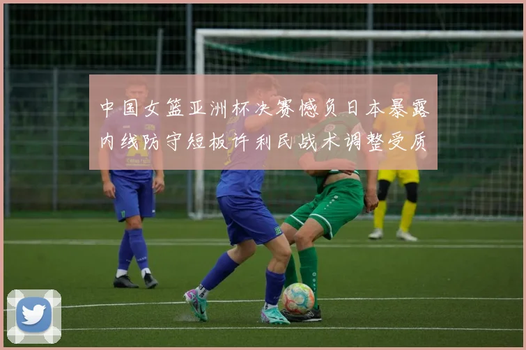 中国女篮亚洲杯决赛憾负日本暴露内线防守短板许利民战术调整受质疑