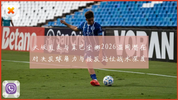 大坂直美与莱巴金娜2026温网潜在对决发球角力与接发站位战术深度解析