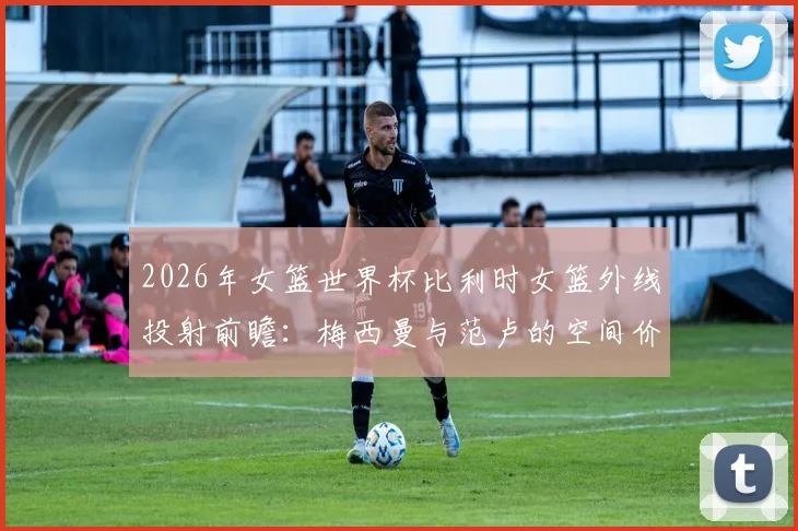 2026年女篮世界杯比利时女篮外线投射前瞻:梅西曼与范卢的空间价值