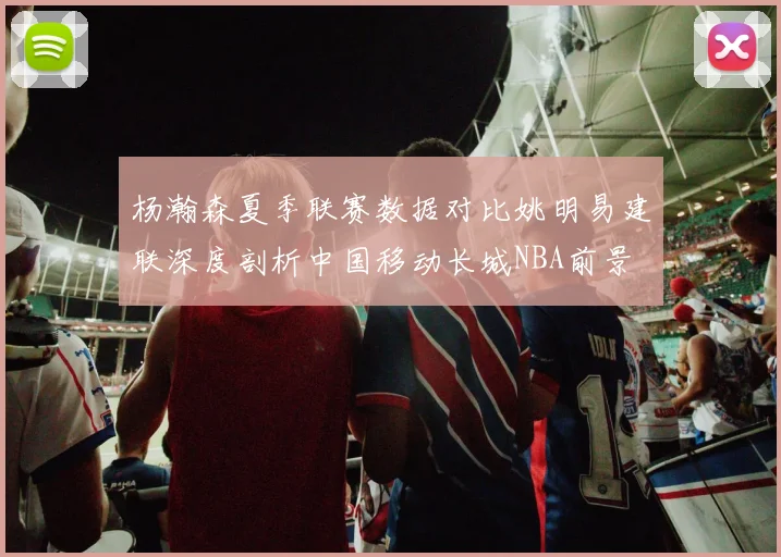 杨瀚森夏季联赛数据对比姚明易建联深度剖析中国移动长城NBA前景