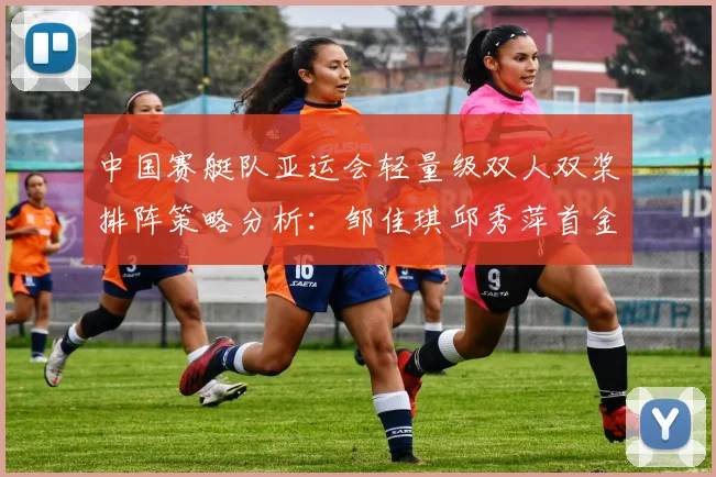 中国赛艇队亚运会轻量级双人双桨排阵策略分析：邹佳琪邱秀萍首金与双组合取舍