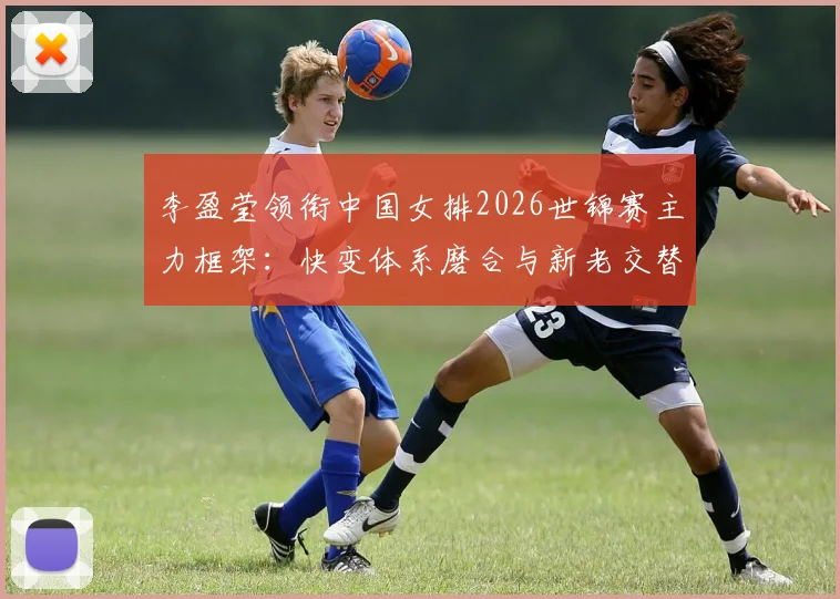 李盈莹领衔中国女排2026世锦赛主力框架：快变体系磨合与新老交替深度分析