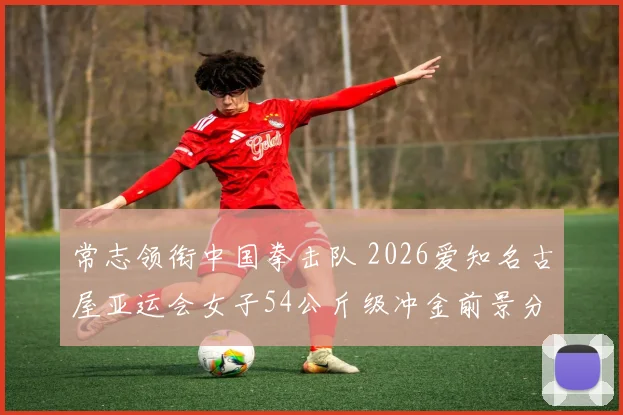 常志领衔中国拳击队 2026爱知名古屋亚运会女子54公斤级冲金前景分析