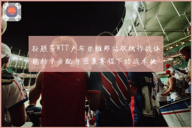 孙颖莎WTT卢布尔雅那站双线作战体能科学分配与密集赛程下的战术抉择研究