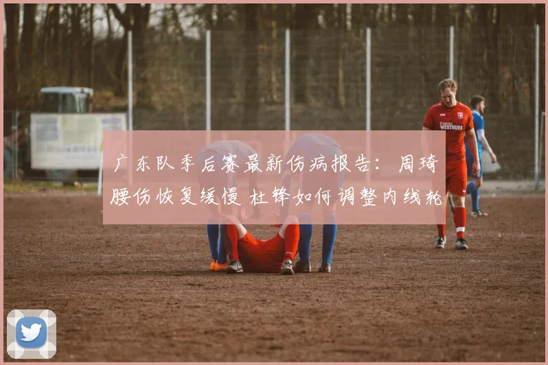 广东队季后赛最新伤病报告:周琦腰伤恢复缓慢 杜锋如何调整内线轮换?