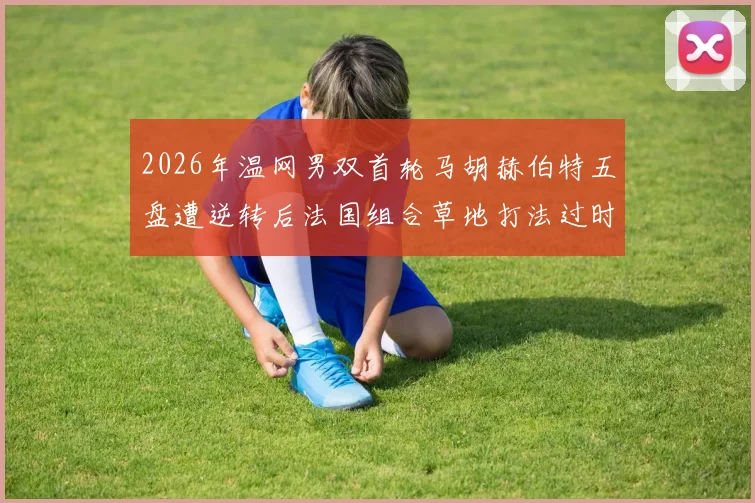 2026年温网男双首轮马胡赫伯特五盘遭逆转后法国组合草地打法过时争议分析