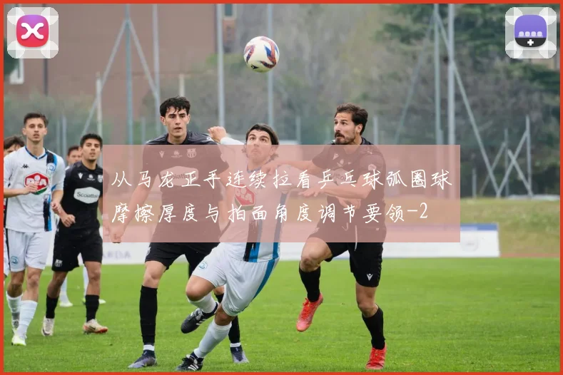 从马龙正手连续拉看乒乓球弧圈球摩擦厚度与拍面角度调节要领