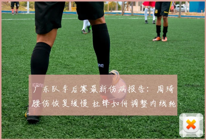 广东队季后赛最新伤病报告：周琦腰伤恢复缓慢 杜锋如何调整内线轮换？
