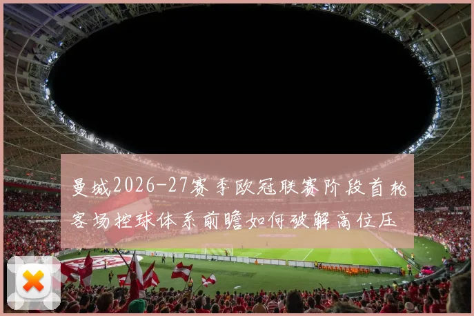 曼城2026-27赛季欧冠联赛阶段首轮客场控球体系前瞻如何破解高位压迫与低位防守