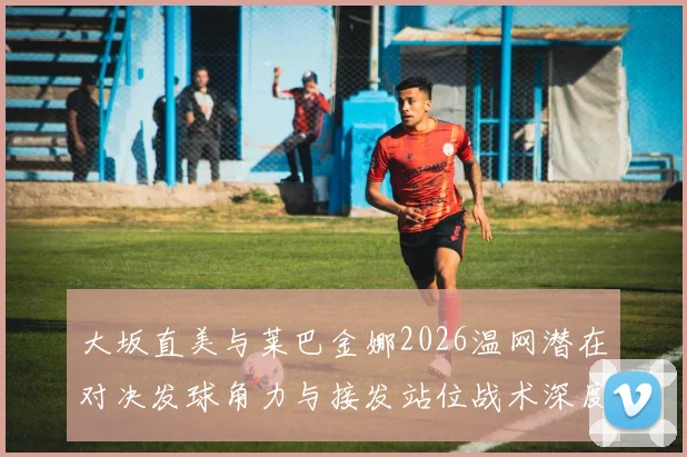 大坂直美与莱巴金娜2026温网潜在对决发球角力与接发站位战术深度解析