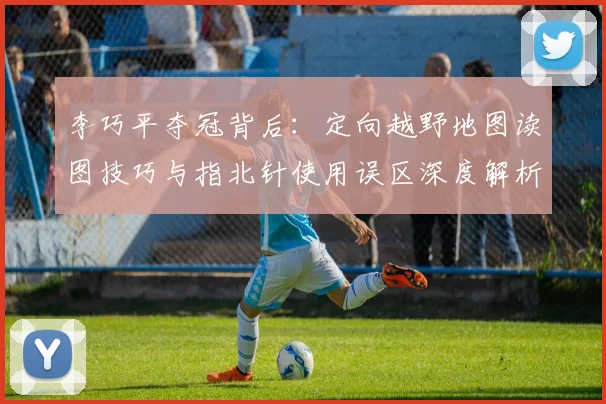 李巧平夺冠背后:定向越野地图读图技巧与指北针使用误区深度解析