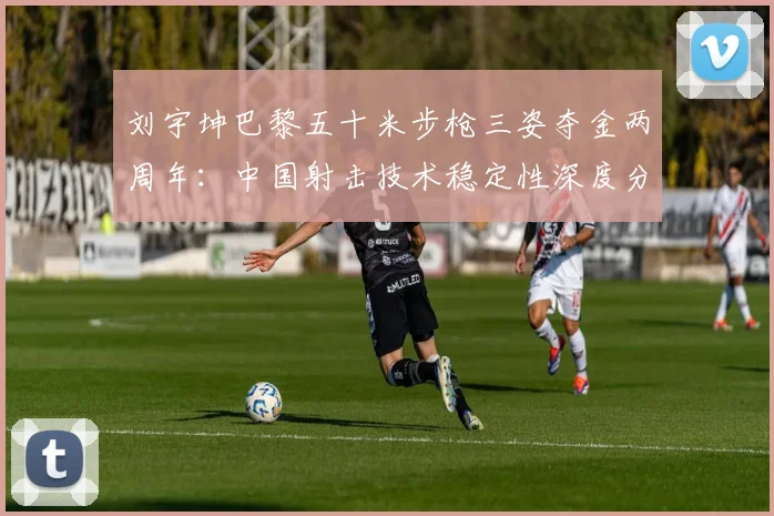 刘宇坤巴黎五十米步枪三姿夺金两周年：中国射击技术稳定性深度分析