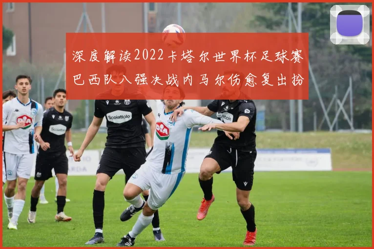 深度解读2022卡塔尔世界杯足球赛巴西队八强决战内马尔伤愈复出扮演锋线核心奇兵与理查利森首发双前锋化学反应及对阵克罗地亚实战效果深度评估